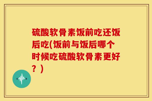 硫酸软骨素饭前吃还饭后吃(饭前与饭后哪个时候吃硫酸软骨素更好？)