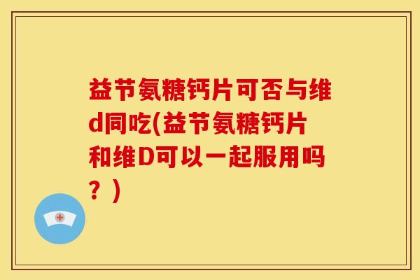益节氨糖钙片可否与维d同吃(益节氨糖钙片和维D可以一起服用吗？)