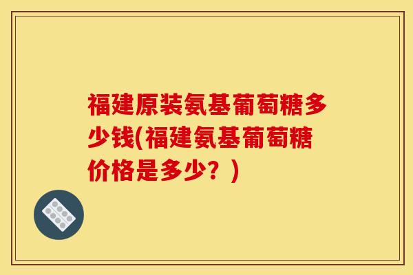 福建原装氨基葡萄糖多少钱(福建氨基葡萄糖价格是多少？)