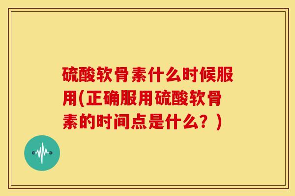 硫酸软骨素什么时候服用(正确服用硫酸软骨素的时间点是什么？)