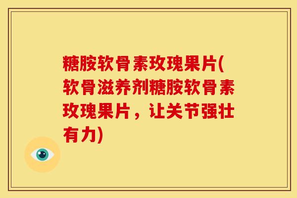 糖胺软骨素玫瑰果片(软骨滋养剂糖胺软骨素玫瑰果片，让关节强壮有力)