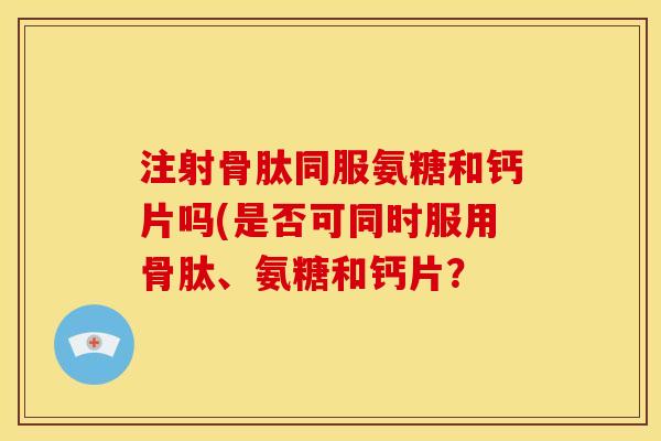 注射骨肽同服氨糖和钙片吗(是否可同时服用骨肽、氨糖和钙片？