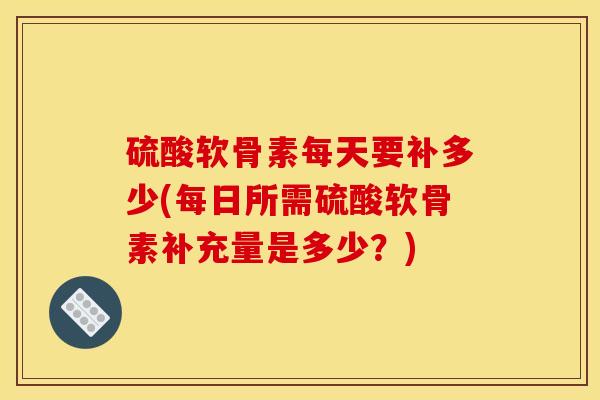 硫酸软骨素每天要补多少(每日所需硫酸软骨素补充量是多少？)