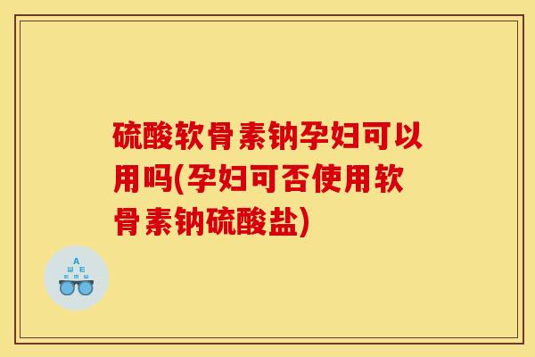 硫酸软骨素钠孕妇可以用吗(孕妇可否使用软骨素钠硫酸盐)