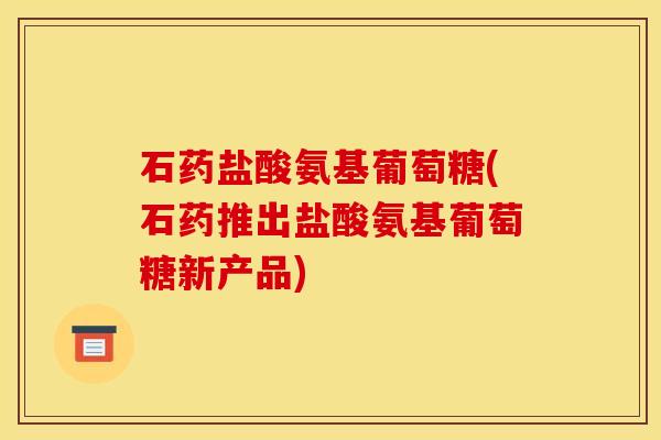 石药盐酸氨基葡萄糖(石药推出盐酸氨基葡萄糖新产品)
