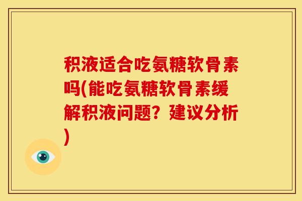 积液适合吃氨糖软骨素吗(能吃氨糖软骨素缓解积液问题？建议分析)