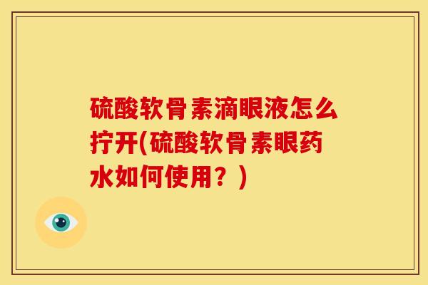 硫酸软骨素滴眼液怎么拧开(硫酸软骨素眼药水如何使用？)