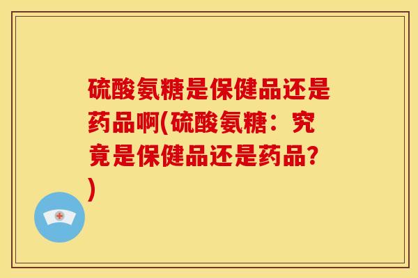 硫酸氨糖是保健品还是药品啊(硫酸氨糖：究竟是保健品还是药品？)