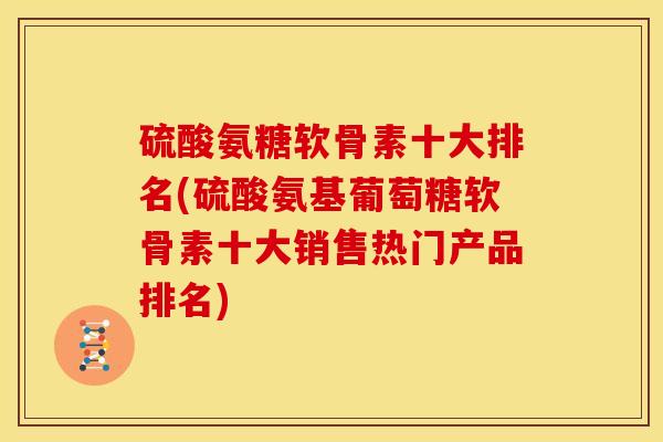 硫酸氨糖软骨素十大排名(硫酸氨基葡萄糖软骨素十大销售热门产品排名)
