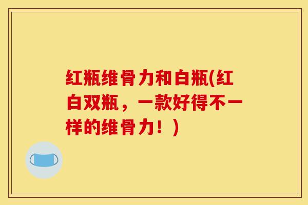 红瓶维骨力和白瓶(红白双瓶，一款好得不一样的维骨力！)