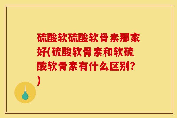 硫酸软硫酸软骨素那家好(硫酸软骨素和软硫酸软骨素有什么区别？)