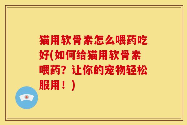 猫用软骨素怎么喂药吃好(如何给猫用软骨素喂药？让你的宠物轻松服用！)