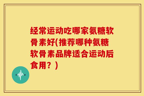 经常运动吃哪家氨糖软骨素好(推荐哪种氨糖软骨素品牌适合运动后食用？)