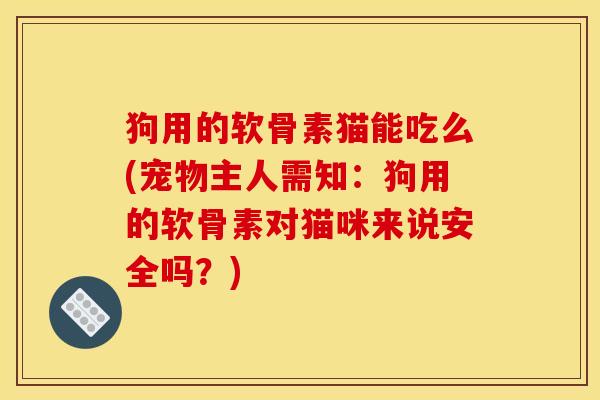 狗用的软骨素猫能吃么(宠物主人需知：狗用的软骨素对猫咪来说安全吗？)