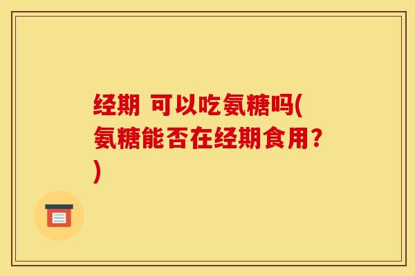 经期 可以吃氨糖吗(氨糖能否在经期食用？)