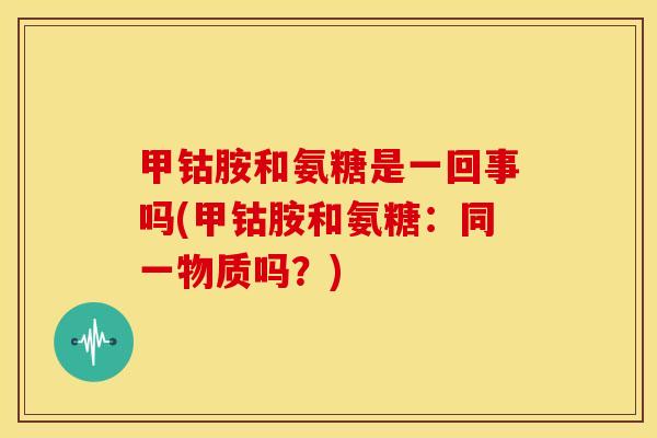 甲钴胺和氨糖是一回事吗(甲钴胺和氨糖：同一物质吗？)
