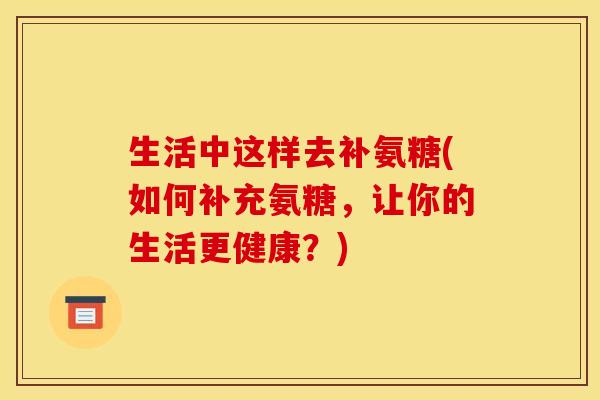 生活中这样去补氨糖(如何补充氨糖，让你的生活更健康？)