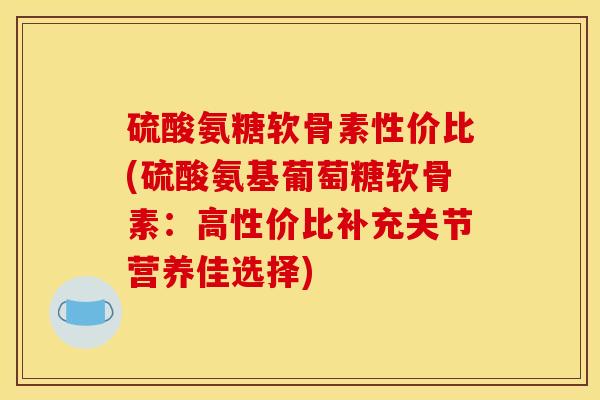硫酸氨糖软骨素性价比(硫酸氨基葡萄糖软骨素：高性价比补充关节营养佳选择)