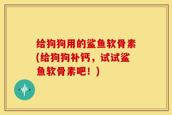 给狗狗用的鲨鱼软骨素(给狗狗补钙，试试鲨鱼软骨素吧！)