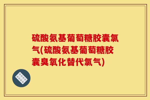 硫酸氨基葡萄糖胶囊氯气(硫酸氨基葡萄糖胶囊臭氧化替代氯气)