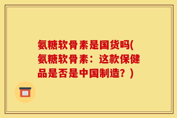 氨糖软骨素是国货吗(氨糖软骨素：这款保健品是否是中国制造？)