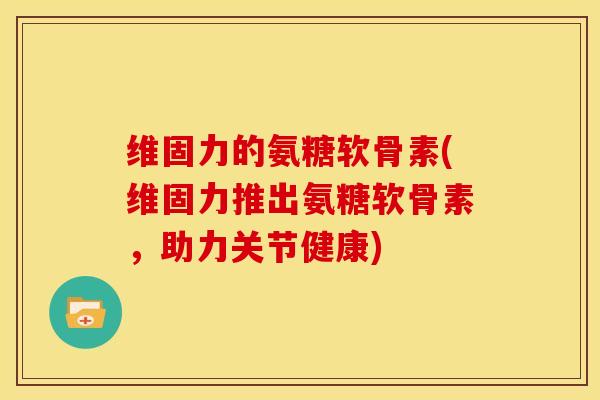 维固力的氨糖软骨素(维固力推出氨糖软骨素，助力关节健康)