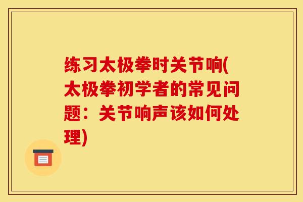 练习太极拳时关节响(太极拳初学者的常见问题：关节响声该如何处理)