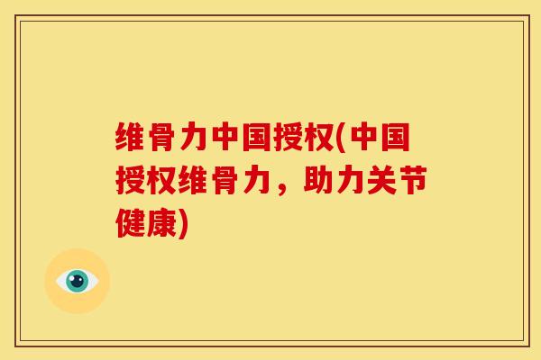 维骨力中国授权(中国授权维骨力，助力关节健康)