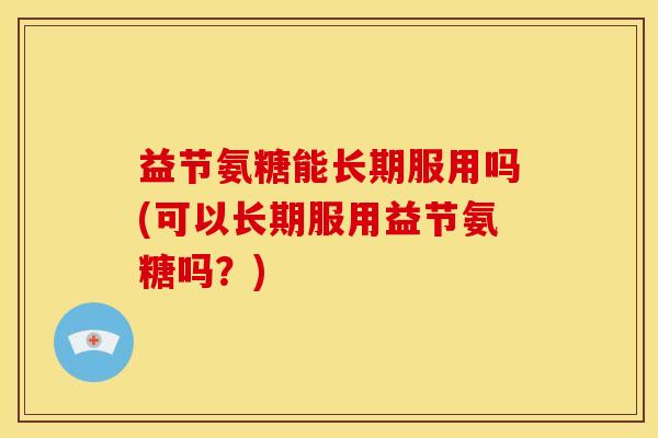 益节氨糖能长期服用吗(可以长期服用益节氨糖吗？)