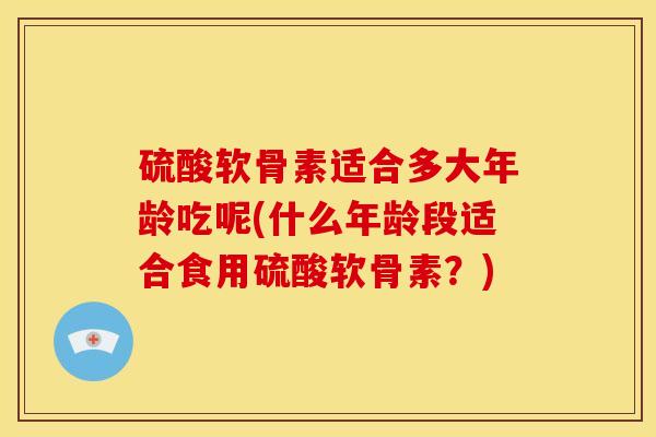 硫酸软骨素适合多大年龄吃呢(什么年龄段适合食用硫酸软骨素？)