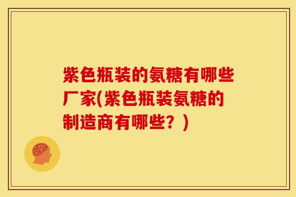 紫色瓶装的氨糖有哪些厂家(紫色瓶装氨糖的制造商有哪些？)