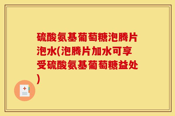 硫酸氨基葡萄糖泡腾片泡水(泡腾片加水可享受硫酸氨基葡萄糖益处)