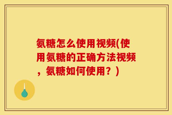 氨糖怎么使用视频(使用氨糖的正确方法视频，氨糖如何使用？)