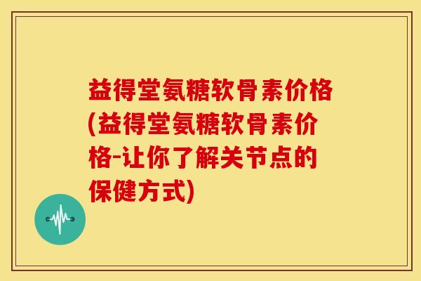 益得堂氨糖软骨素价格(益得堂氨糖软骨素价格-让你了解关节点的保健方式)