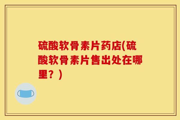 硫酸软骨素片药店(硫酸软骨素片售出处在哪里？)