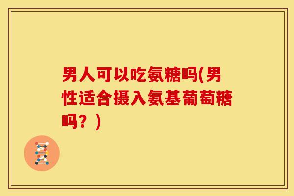 男人可以吃氨糖吗(男性适合摄入氨基葡萄糖吗？)