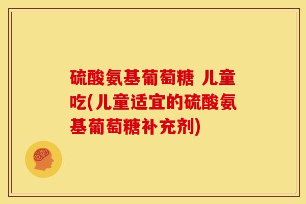 硫酸氨基葡萄糖 儿童吃(儿童适宜的硫酸氨基葡萄糖补充剂)