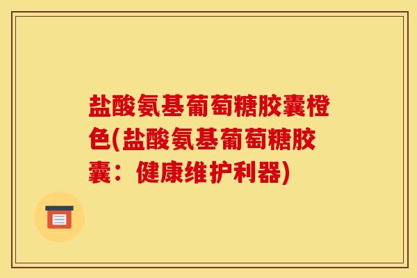 盐酸氨基葡萄糖胶囊橙色(盐酸氨基葡萄糖胶囊：健康维护利器)