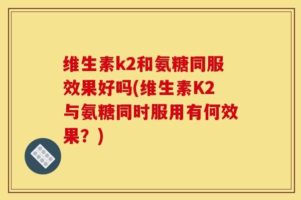 维生素k2和氨糖同服效果好吗(维生素K2与氨糖同时服用有何效果？)