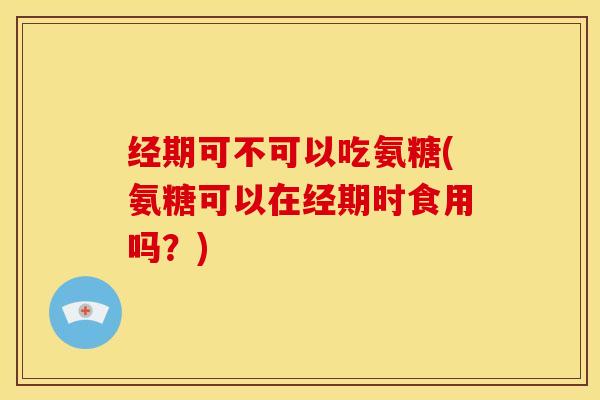 经期可不可以吃氨糖(氨糖可以在经期时食用吗？)