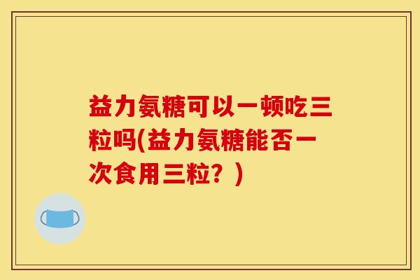 益力氨糖可以一顿吃三粒吗(益力氨糖能否一次食用三粒？)