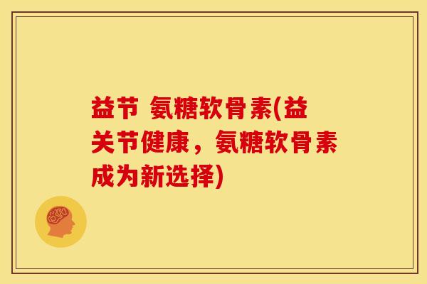 益节 氨糖软骨素(益关节健康，氨糖软骨素成为新选择)