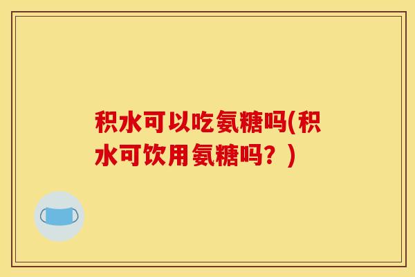积水可以吃氨糖吗(积水可饮用氨糖吗？)