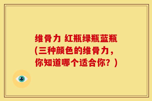 维骨力 红瓶绿瓶蓝瓶(三种颜色的维骨力，你知道哪个适合你？)