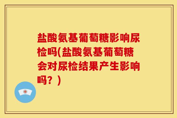 盐酸氨基葡萄糖影响尿检吗(盐酸氨基葡萄糖会对尿检结果产生影响吗？)