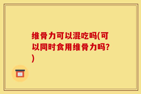 维骨力可以混吃吗(可以同时食用维骨力吗？)