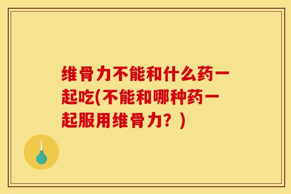 维骨力不能和什么药一起吃(不能和哪种药一起服用维骨力？)