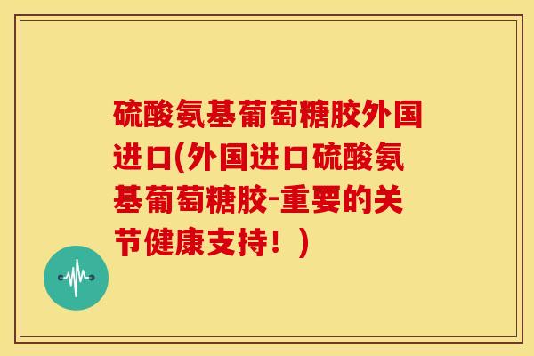 硫酸氨基葡萄糖胶外国进口(外国进口硫酸氨基葡萄糖胶-重要的关节健康支持！)