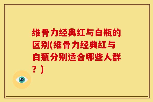 维骨力经典红与白瓶的区别(维骨力经典红与白瓶分别适合哪些人群？)