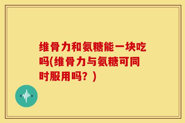 维骨力和氨糖能一块吃吗(维骨力与氨糖可同时服用吗？)
